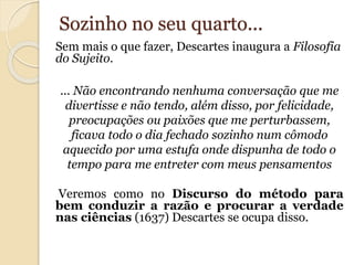 Sozinho no seu quarto... 
Sem mais o que fazer, Descartes inaugura a Filosofia 
do Sujeito. 
... Não encontrando nenhuma conversação que me 
divertisse e não tendo, além disso, por felicidade, 
preocupações ou paixões que me perturbassem, 
ficava todo o dia fechado sozinho num cômodo 
aquecido por uma estufa onde dispunha de todo o 
tempo para me entreter com meus pensamentos 
Veremos como no Discurso do método para 
bem conduzir a razão e procurar a verdade 
nas ciências (1637) Descartes se ocupa disso. 
 
