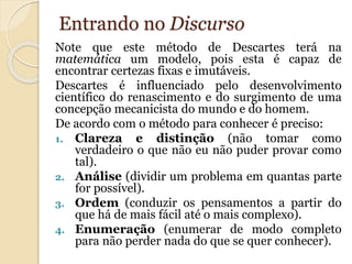Entrando no Discurso 
Note que este método de Descartes terá na 
matemática um modelo, pois esta é capaz de 
encontrar certezas fixas e imutáveis. 
Descartes é influenciado pelo desenvolvimento 
científico do renascimento e do surgimento de uma 
concepção mecanicista do mundo e do homem. 
De acordo com o método para conhecer é preciso: 
1. Clareza e distinção (não tomar como 
verdadeiro o que não eu não puder provar como 
tal). 
2. Análise (dividir um problema em quantas parte 
for possível). 
3. Ordem (conduzir os pensamentos a partir do 
que há de mais fácil até o mais complexo). 
4. Enumeração (enumerar de modo completo 
para não perder nada do que se quer conhecer). 
 