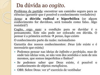 Da dúvida ao cogito. 
Problema de partida: encontrar um caminho seguro para as 
ciências (garantir que é possível o conhecimento verdadeiro) 
Arma: a dúvida radical e hiperbólica (se algum 
conhecimento for duvidoso, será tomado como falso. Algo 
resistirá?) 
Cogito, ergo sum: a condição para se duvidar é o 
pensamento. Este não pode ser colocado em dúvida. O 
pensar é a primeira certeza  penso, logo existo 
O conhecimento parte da razão: racionalismo 
Garantia dos nossos conhecimentos: Deus (ele existe e é 
necessário que exista) 
 Podemos pensar nas ideias de infinito e perfeição, mas de 
onde tais ideias vem, se não vem dos sentidos e nem de nós 
mesmos, que somos imperfeitos e finitos? 
 Se podemos saber que Deus existe, é possível o 
conhecimento de objetos metafísicos. 
 OBS: Sobre Deus: ver 2º exercício de vestibular 
 