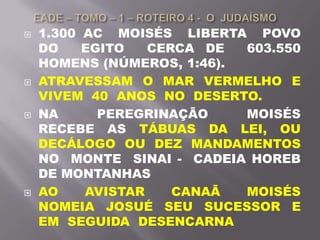  1.300 AC MOISÉS LIBERTA POVO
DO EGITO CERCA DE 603.550
HOMENS (NÚMEROS, 1:46).
 ATRAVESSAM O MAR VERMELHO E
VIVEM 40 ANOS NO DESERTO.
 NA PEREGRINAÇÃO MOISÉS
RECEBE AS TÁBUAS DA LEI, OU
DECÁLOGO OU DEZ MANDAMENTOS
NO MONTE SINAI - CADEIA HOREB
DE MONTANHAS
 AO AVISTAR CANAÃ MOISÉS
NOMEIA JOSUÉ SEU SUCESSOR E
EM SEGUIDA DESENCARNA
 