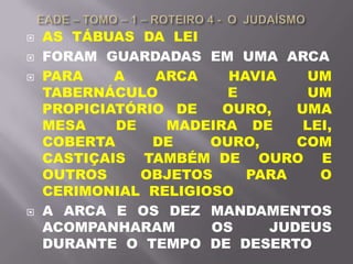  AS TÁBUAS DA LEI
 FORAM GUARDADAS EM UMA ARCA
 PARA A ARCA HAVIA UM
TABERNÁCULO E UM
PROPICIATÓRIO DE OURO, UMA
MESA DE MADEIRA DE LEI,
COBERTA DE OURO, COM
CASTIÇAIS TAMBÉM DE OURO E
OUTROS OBJETOS PARA O
CERIMONIAL RELIGIOSO
 A ARCA E OS DEZ MANDAMENTOS
ACOMPANHARAM OS JUDEUS
DURANTE O TEMPO DE DESERTO
 