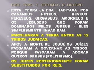  ESTA TERRA JÁ ERA HABITADA POR
CANANEUS, HETEUS, HEVEUS,
FERESEUS, GIRGASEUS, AMORREUS E
OS JEBUSEUS QUE FORAM
DOMINADOS PELOS JUDEUS - ELES
SIMPLESMENTE INVADIRAM.
 PARTILHARAM A TERRA ENTRE AS 12
TRIBOS JUDAICAS.
 APÓS A MORTE DE JOSUÉ OS JUÍZES
PASSARAM A GOVERNAR AS TRIBOS,
PORQUE PASSARAM A ADORAR
OUTROS DEUSES (POLITEISMO).
 OS JUIZES POSTERIORMENTE FORAM
SUBSTITUIDOS POR REIS.
 
