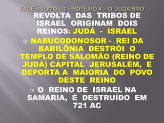 REVOLTA DAS TRIBOS DE
ISRAEL ORIGINAM DOIS
REINOS: JUDÁ - ISRAEL
 NABUCODONOSOR - REI DA
BABILÔNIA DESTRÓI O
TEMPLO DE SALOMÃO (REINO DE
JUDÁ) CAPITAL JERUSALÉM, E
DEPORTA A MAIORIA DO POVO
DESTE REINO
 O REINO DE ISRAEL NA
SAMARIA, É DESTRUÍDO EM
721 AC
 