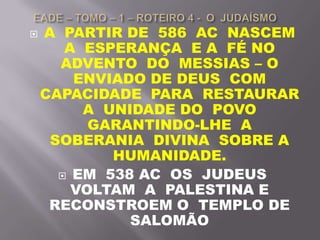  A PARTIR DE 586 AC NASCEM
A ESPERANÇA E A FÉ NO
ADVENTO DO MESSIAS – O
ENVIADO DE DEUS COM
CAPACIDADE PARA RESTAURAR
A UNIDADE DO POVO
GARANTINDO-LHE A
SOBERANIA DIVINA SOBRE A
HUMANIDADE.
 EM 538 AC OS JUDEUS
VOLTAM A PALESTINA E
RECONSTROEM O TEMPLO DE
SALOMÃO
 