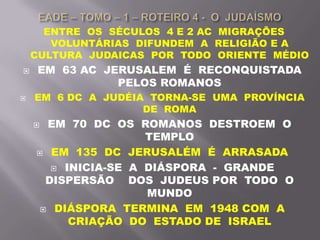ENTRE OS SÉCULOS 4 E 2 AC MIGRAÇÕES
VOLUNTÁRIAS DIFUNDEM A RELIGIÃO E A
CULTURA JUDAICAS POR TODO ORIENTE MÉDIO
 EM 63 AC JERUSALEM É RECONQUISTADA
PELOS ROMANOS
 EM 6 DC A JUDÉIA TORNA-SE UMA PROVÍNCIA
DE ROMA
 EM 70 DC OS ROMANOS DESTROEM O
TEMPLO
 EM 135 DC JERUSALÉM É ARRASADA
 INICIA-SE A DIÁSPORA - GRANDE
DISPERSÃO DOS JUDEUS POR TODO O
MUNDO
 DIÁSPORA TERMINA EM 1948 COM A
CRIAÇÃO DO ESTADO DE ISRAEL
 