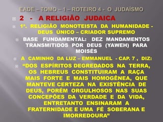  2 - A RELIGIÃO JUDAICA
 1ª. RELIGIÃO MONOTEISTA DA HUMANIDADE -
DEUS ÚNICO – CRIADOR SUPREMO
 BASE FUNDAMENTAL: DEZ MANDAMENTOS
TRANSMITIDOS POR DEUS (YAWEH) PARA
MOISÉS
 A CAMINHO DA LUZ – EMMANUEL - CAP. 7 , DIZ:
 “DOS ESPÍRITOS DEGREDADOS NA TERRA,
OS HEBREUS CONSTITUIRAM A RAÇA
MAIS FORTE E MAIS HOMOGÊNEA, QUE
MANTEVE CERTEZA NA EXISTÊNCIA DE
DEUS, PORÉM ORGULHOSOS NAS SUAS
CONCEPÕES DA VERDADE E DA VIDA,
ENTRETANTO ENSINARAM A
FRATERNIDADE E UMA FÉ SOBERANA E
IMORREDOURA”
 