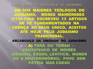 UM DOS MAIORES TEÓLOGOS DO
JUDAÍSMO, MOSES MAIMÔNIDES
(1135-1204) ESCREVEU 13 ARTIGOS
DE FÉ FUNDAMENTADOS NA
CRENÇA DO DEUS ÚNICO, ACEITOS
ATÉ HOJE PELO JUDAISMO
TRADICIONAL.
 ARCABOUÇO DA UNIDADE DO JUDAISMO
 - A) TORÁ OU TORAH -
PENTATEUCO DE MOISÉS
(GÊNESIS, ÊXODO, LEVÍTICO, NÚMER
OS E DEUTERONÔMIO). POVO SEM
PÁTRIA MAS COESO
 