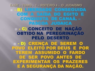  - B) LIBERDADE CONSEGUIDA
COM A SAÍDA DO EGITO E
CONQUISTA DE CANAÃ. –
PASCOA JUDAICA
 - C) CONCEITO DE NAÇÃO
OBTIDO NA PEREGRINAÇÃO
PELO DESERTO
 - D) CRENÇA DE SEREM O
POVO ELEITO POR DEUS E POR
TEREM ASSUMIDO O FARDO
DE SER POVO ANTES DE
EXPERIMENTAR OS PRAZERES
E A SEGURANÇA DA NAÇÃO.
 