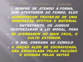  SEMPRE SE ATENDO À FORMA,
SEM ATENTAREM AO FUNDO, ELES
 ACREDITAVAM TRATAR-SE DE UMA
DOMINAÇÃO EFETIVA E MATERIAL
 ENTRETANTO, OS JUDEUS
DESPREZARAM A LEI MORAL, PARA
 SE AFERRAREM AO MAIS FÁCIL, O
CULTO EXTERIOR.
 O MAL CHEGARA AO CÚMULO
 A NAÇÃO ALÉM DE ESCRAVIZADA,
ERA ESFACELADA PELAS FACÇÕES
E DIVIDIDA PELAS SEITAS
 