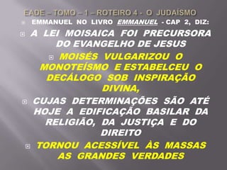  EMMANUEL NO LIVRO EMMANUEL - CAP 2, DIZ:
 A LEI MOISAICA FOI PRECURSORA
DO EVANGELHO DE JESUS
 MOISÉS VULGARIZOU O
MONOTEÍSMO E ESTABELCEU O
DECÁLOGO SOB INSPIRAÇÃO
DIVINA,
 CUJAS DETERMINAÇÕES SÃO ATÉ
HOJE A EDIFICAÇÃO BASILAR DA
RELIGIÃO, DA JUSTIÇA E DO
DIREITO
 TORNOU ACESSÍVEL ÀS MASSAS
AS GRANDES VERDADES
 