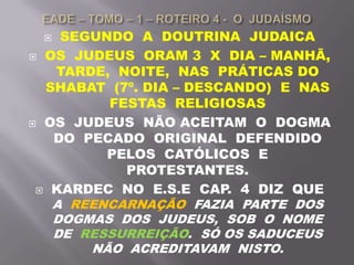  SEGUNDO A DOUTRINA JUDAICA
 OS JUDEUS ORAM 3 X DIA – MANHÃ,
TARDE, NOITE, NAS PRÁTICAS DO
SHABAT (7º. DIA – DESCANDO) E NAS
FESTAS RELIGIOSAS
 OS JUDEUS NÃO ACEITAM O DOGMA
DO PECADO ORIGINAL DEFENDIDO
PELOS CATÓLICOS E
PROTESTANTES.
 KARDEC NO E.S.E CAP. 4 DIZ QUE
A REENCARNAÇÃO FAZIA PARTE DOS
DOGMAS DOS JUDEUS, SOB O NOME
DE RESSURREIÇÃO. SÓ OS SADUCEUS
NÃO ACREDITAVAM NISTO.
 
