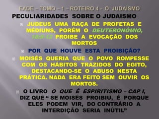 PECULIARIDADES SOBRE O JUDAISMO
 JUDEUS UMA RAÇA DE PROFETAS E
MÉDIUNS, PORÉM O DEUTERONÔMIO,
18:9-12 PROIBE A EVOCAÇÃO DOS
MORTOS
 POR QUE HOUVE ESTA PROIBIÇÃO?
 MOISÉS QUERIA QUE O POVO ROMPESSE
COM OS HÁBITOS TRAZIDOS DO EGITO,
DESTACANDO-SE O ABUSO NESTA
PRÁTICA. NADA ERA FEITO SEM OUVIR OS
MORTOS.
 O LIVRO O QUE É ESPIRITISMO – CAP I,
DIZ QUE “ SE MOISÉS PROIBIU, É PORQUE
ELES PODEM VIR, DO CONTRÁRIO A
INTERDIÇÃO SERIA INÚTIL”
 