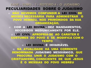 PECULIARIDADES SOBRE O JUDAISMO
 NÃO DEVEMOS CONFUNDIR A LEI CIVIL DE
MOISÉS NECESSÁRIA PARA ADMINISTRAR O
POVO HEBREU, NOS PRIMÓRDIOS DA SUA
ORGANIZAÇÃO,
 COM A LEI DIVINA – DEZ MANDAMENTOS,
RECEBIDOS MEDIUNICAMENTE POR ELE.
 LEI CIVIL APROPRIA-SE AO CARÁTER E
COSTUMES DO POVO E SE MODIFICA COM O
TEMPO
 LEI DIVINA É INVARIÁVEL
 NA ATUALIDADE HÁ UMA CORRENTE
DENOMINADA JUDAÍSMO MESSIÂNICO, QUE
PROCURA UNIR O JUDAÍSMO COM O
CRISTIANISMO, CONSCIENTE DE QUE JESUS
É O MESSIAS DO POVO HEBREU
 