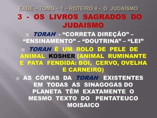 3 - OS LIVROS SAGRADOS DO
JUDAISMO
 TORAH - “CORRETA DIREÇÃO” –
“ENSINAMENTO” – “DOUTRINA” – “LEI”
 TORAH É UM ROLO DE PELE DE
ANIMAL KOSHER (ANIMAL RUMINANTE
E PATA FENDIDA: BOI, CERVO, OVELHA
E CARNEIRO)
 AS CÓPIAS DA TORAH EXISTENTES
EM TODAS AS SINAGOGAS DO
PLANETA TÊM EXATAMENTE O
MESMO TEXTO DO PENTATEUCO
MOISAICO
 