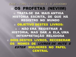  OS PROFETAS (NEVIIM)
 TRATA-SE DA MAIS ANTIGA
HISTÓRIA ESCRITA, DE QUE HÁ
REGISTRO NO MUNDO
 OBJETIVO DESTES LIVROS:
 - NÃO ERA REGISTRAR A
HISTÓRIA, MAS DAR A ELA, UMA
INTERPRETAÇÃO RELIGIOSA
 DOIS DESTES LIVROS, RECEBERAM
OS NOMES DE LIVROS DE RUTE E
ESTER MULHERES NO PAPEL
CENTRAL
 