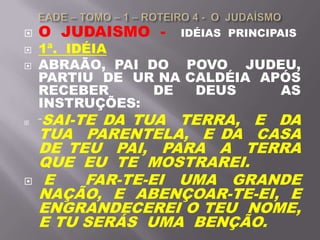  O JUDAISMO - IDÉIAS PRINCIPAIS
 1ª. IDÉIA
 ABRAÃO, PAI DO POVO JUDEU,
PARTIU DE UR NA CALDÉIA APÓS
RECEBER DE DEUS AS
INSTRUÇÕES:
 ¨SAI-TE DA TUA TERRA, E DA
TUA PARENTELA, E DA CASA
DE TEU PAI, PARA A TERRA
QUE EU TE MOSTRAREI.
 E FAR-TE-EI UMA GRANDE
NAÇÃO, E ABENÇOAR-TE-EI, E
ENGRANDECEREI O TEU NOME,
E TU SERÁS UMA BENÇÃO.
 