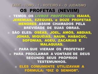 OS PROFETAS (NEVIIM)
 TEMOS OS LIVROS PROFÉTICOS: ISAIAS,
JEREMIAS, EZEQUIEL e DOZE PROFETAS
MENORES ASSIM CHAMADOS PELA
BREVIDADE DE SUAS OBRAS.
 SÃO ELES: OSÉAS, JOEL, AMÓS, ABDIAS,
JONAS, MIQUÉIAS, NAUM, HABACUC,
SOFONIAS, AGEU, ZACARIAS E
MALAQUIAS.
 PARA QUE VIERAM OS PROFETAS?
 PARA PROCLAMAR A VONTADE DE DEUS
SEGUNDO SEUS PRÓPRIOS
TESTEMUNHOS.
 ELES COMUMENTE UTILIZAVAM A
FÓRMULA: “DIZ O SENHOR”.
 