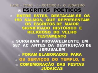  ESCRITOS POÉTICOS
 ENTRE ESTES, DESTACAM-SE OS
150 SALMOS, QUE REPRESENTAM
OS ESCRITOS DE MAIOR
SIGNIFICADO HISTÓRICO E
RELIGIOSO DO VELHO
TESTAMENTO
 SURGIRAM PROVAVELMENTE EM
587 AC ANTES DA DESTRUIÇÃO DE
JERUSALÉM
 FORAM ELABORADOS PARA
 OS SERVIÇOS DO TEMPLO, E
 COMEMORAÇÃO DAS FESTAS
JUDAICAS
 