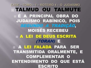  TALMUD OU TALMUTE
 É A PRINCIPAL OBRA DO
JUDAISMO RABÍNICO, POIS
SEGUNDO A TRADIÇÃO,
MOISÉS RECEBEU
 A LEI DE DEUS ESCRITA
(TORAH) E
 A LEI FALADA PARA SER
TRANSMITIDA ORALMENTE, E
COMPLEMENTAR O
ENTENDIMENTO DO QUE ESTÁ
ESCRITO
 