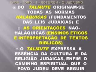  DO TALMUTE ORIGINAM-SE
TODAS AS NORMAS
HALÁQUICAS (FUNDAMENTOS
DAS LEIS JUDAICAS) E
 AS ORIENTAÇÕES NÃO-
HALÁQUICAS (ENSINOS ÉTICOS
E INTERPRETAÇÃO DE TEXTOS
BÍBLICOS)
 O TALMUTE EXPRESSA A
ESSÊNCIA DA CULTURA E DA
RELIGIÃO JUDAICAS, ENFIM O
CAMINHO ESPIRITUAL QUE O
POVO JUDEU DEVE SEGUIR
 