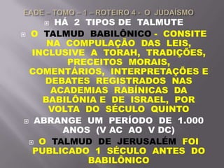  HÁ 2 TIPOS DE TALMUTE
 O TALMUD BABILÔNICO - CONSITE
NA COMPULAÇÃO DAS LEIS,
INCLUSIVE A TORAH, TRADIÇÕES,
PRECEITOS MORAIS,
COMENTÁRIOS, INTERPRETAÇÕES E
DEBATES REGISTRADOS NAS
ACADEMIAS RABÍNICAS DA
BABILÔNIA E DE ISRAEL, POR
VOLTA DO SÉCULO QUINTO
 ABRANGE UM PERÍODO DE 1.000
ANOS (V AC AO V DC)
 O TALMUD DE JERUSALÉM FOI
PUBLICADO 1 SÉCULO ANTES DO
BABILÔNICO
 
