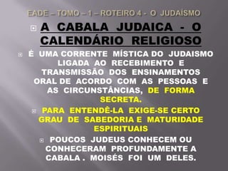  A CABALA JUDAICA - O
CALENDÁRIO RELIGIOSO
 É UMA CORRENTE MÍSTICA DO JUDAISMO
LIGADA AO RECEBIMENTO E
TRANSMISSÃO DOS ENSINAMENTOS
ORAL DE ACORDO COM AS PESSOAS E
AS CIRCUNSTÂNCIAS, DE FORMA
SECRETA.
 PARA ENTENDÊ-LA EXIGE-SE CERTO
GRAU DE SABEDORIA E MATURIDADE
ESPIRITUAIS
 POUCOS JUDEUS CONHECEM OU
CONHECERAM PROFUNDAMENTE A
CABALA . MOISÉS FOI UM DELES.
 