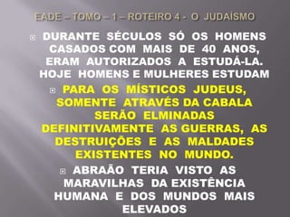  DURANTE SÉCULOS SÓ OS HOMENS
CASADOS COM MAIS DE 40 ANOS,
ERAM AUTORIZADOS A ESTUDÁ-LA.
HOJE HOMENS E MULHERES ESTUDAM
 PARA OS MÍSTICOS JUDEUS,
SOMENTE ATRAVÉS DA CABALA
SERÃO ELMINADAS
DEFINITIVAMENTE AS GUERRAS, AS
DESTRUIÇÕES E AS MALDADES
EXISTENTES NO MUNDO.
 ABRAÃO TERIA VISTO AS
MARAVILHAS DA EXISTÊNCIA
HUMANA E DOS MUNDOS MAIS
ELEVADOS
 