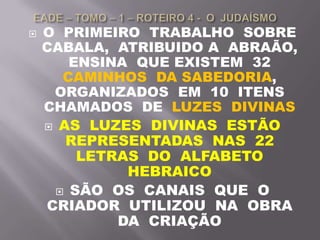  O PRIMEIRO TRABALHO SOBRE
CABALA, ATRIBUIDO A ABRAÃO,
ENSINA QUE EXISTEM 32
CAMINHOS DA SABEDORIA,
ORGANIZADOS EM 10 ITENS
CHAMADOS DE LUZES DIVINAS
 AS LUZES DIVINAS ESTÃO
REPRESENTADAS NAS 22
LETRAS DO ALFABETO
HEBRAICO
 SÃO OS CANAIS QUE O
CRIADOR UTILIZOU NA OBRA
DA CRIAÇÃO
 