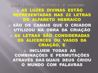  AS LUZES DIVINAS ESTÃO
REPRESENTADAS NAS 22 LETRAS
DO ALFABETO HEBRAICO
 SÃO OS CANAIS QUE O CRIADOR
UTILIZOU NA OBRA DA CRIAÇÃO
 AS LETRAS SÃO CONSIDERADAS
OS ALICERCES OU VASOS DA
CRIAÇÃO, E
 INCLUEM TODAS AS
COMBINAÇÕES E PERMUTAÇÕES
ATRAVÉS DAS QUAIS DEUS CRIOU
O MUNDO COM PALAVRAS
 