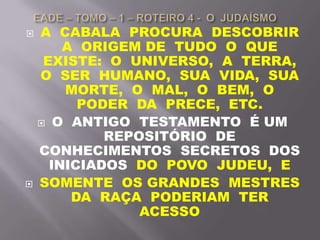  A CABALA PROCURA DESCOBRIR
A ORIGEM DE TUDO O QUE
EXISTE: O UNIVERSO, A TERRA,
O SER HUMANO, SUA VIDA, SUA
MORTE, O MAL, O BEM, O
PODER DA PRECE, ETC.
 O ANTIGO TESTAMENTO É UM
REPOSITÓRIO DE
CONHECIMENTOS SECRETOS DOS
INICIADOS DO POVO JUDEU, E
 SOMENTE OS GRANDES MESTRES
DA RAÇA PODERIAM TER
ACESSO
 