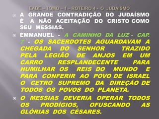  A GRANDE CONTRADIÇÃO DO JUDAÍSMO
É A NÃO ACEITAÇÃO DO CRISTO COMO
SEU MESSIAS.
 EMMANUEL - A CAMINHO DA LUZ - CAP.
7 - OS SACERDOTES AGUARDAVAM A
CHEGADA DO SENHOR TRAZIDO
PELA LEGIÃO DE ANJOS EM UM
CARRO RESPLANDECENTE PARA
HUMILHAR OS REIS DO MUNDO E
PARA CONFERIR AO POVO DE ISRAEL
O CETRO SUPREMO DA DIREÇÃO DE
TODOS OS POVOS DO PLANETA.
 O MESSIAS DEVERIA OPERAR TODOS
OS PRODÍGIOS, OFUSCANDO AS
GLÓRIAS DOS CÉSARES.
 