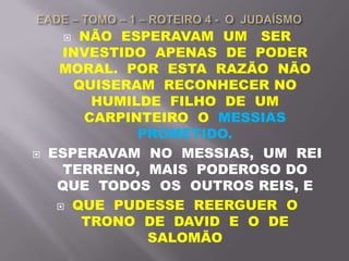  NÃO ESPERAVAM UM SER
INVESTIDO APENAS DE PODER
MORAL. POR ESTA RAZÃO NÃO
QUISERAM RECONHECER NO
HUMILDE FILHO DE UM
CARPINTEIRO O MESSIAS
PROMETIDO.
 ESPERAVAM NO MESSIAS, UM REI
TERRENO, MAIS PODEROSO DO
QUE TODOS OS OUTROS REIS, E
 QUE PUDESSE REERGUER O
TRONO DE DAVID E O DE
SALOMÃO
 