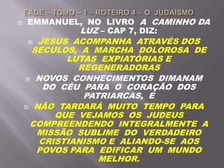  EMMANUEL, NO LIVRO A CAMINHO DA
LUZ – CAP 7, DIZ:
 JESUS ACOMPANHA ATRAVÉS DOS
SÉCULOS, A MARCHA DOLOROSA DE
LUTAS EXPIATÓRIAS E
REGENERADORAS
 NOVOS CONHECIMENTOS DIMANAM
DO CÉU PARA O CORAÇÃO DOS
PATRIARCAS, E
 NÃO TARDARÁ MUITO TEMPO PARA
QUE VEJAMOS OS JUDEUS
COMPREENDENDO INTEGRALMENTE A
MISSÃO SUBLIME DO VERDADEIRO
CRISTIANISMO E ALIANDO-SE AOS
POVOS PARA EDIFICAR UM MUNDO
MELHOR.
 