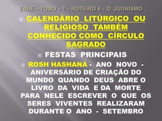  CALENDÁRIO LITÚRGICO OU
RELIGIOSO TAMBÉM
CONHECIDO COMO CÍRCULO
SAGRADO
 FESTAS PRINCIPAIS
 ROSH HASHANÁ - ANO NOVO -
ANIVERSÁRIO DE CRIAÇÃO DO
MUNDO QUANDO DEUS ABRE O
LIVRO DA VIDA E DA MORTE
PARA NELE ESCREVER O QUE OS
SERES VIVENTES REALIZARAM
DURANTE O ANO - SETEMBRO
 