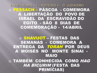  PESSACH – PÁSCOA - COMEMORA
A LIBERTAÇÃO DO POVO DE
ISRAEL DA ESCRAVIDÃO DO
EGITO - SÃO 8 DIAS DE
COMEMORAÇÃO - 14/ABRIL
 SHAVUOT – FESTAS DAS
SEMANAS - COMEMORA A
ENTREGA DA TORAH POR DEUS
A MOISÉS NO MONTE SINAI -
MAIO
 TAMBÉM CONHECIDA COMO HAG
HA BICURIM (FESTA DAS
PRIMÍCIAS)
 
