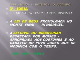  3ª. IDÉIA
 LEI MOISAICA TEM 2 PARTES DISTINTAS:
 A LEI DE DEUS PROMULGADA NO
MONTE SINAI - INVARIÁVEL.
 A LEI CIVIL OU DISCIPLINAR
DECRETADA POR MOISÉS -
APROPRIADA AOS COSTUMES E AO
CARÁTER DO POVO JUDEU QUE SE
MODIFICA COM O TEMPO.
ESE – CAP. 1 – ITEM 2
 