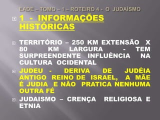  1 - INFORMAÇÕES
HISTÓRICAS
 TERRITÓRIO – 250 KM EXTENSÃO X
80 KM LARGURA - TEM
SURPREENDENTE INFLUÊNCIA NA
CULTURA OCIDENTAL
 JUDEU - DERIVA DE JUDÉIA
ANTIGO REINO DE ISRAEL, A MÃE
É JUDIA E NÃO PRATICA NENHUMA
OUTRA FÉ
 JUDAISMO – CRENÇA RELIGIOSA E
ETNIA
 