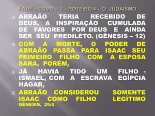  ABRAÃO TERIA RECEBIDO DE
DEUS, A INSPIRAÇÃO CUMULADA
DE FAVORES POR DEUS E AINDA
SER SEU PREDILETO. (GÊNESIS – 12)
 COM A MORTE, O PODER DE
ABRAÃO PASSA PARA ISAAC SEU
PRIMEIRO FILHO COM A ESPOSA
SARA, PORÉM,
 JÁ HAVIA TIDO UM FILHO -
ISMAEL, COM A ESCRAVA EGÍPCIA
HAGAR,
 ABRAÃO CONSIDEROU SOMENTE
ISAAC COMO FILHO LEGÍTIMO
GÊNESIS, 25:5
 