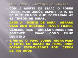  COM A MORTE DE ISAAC O PODER
PASSA PARA JACÓE DEPOIS PARA OS
SEUS 12 FILHOS QUE FORMARAM AS
12 TRIBOS DE ISRAEL
 APÓS A MORTE DE SARA ABRAÃO
CASA COM QUETURA - TEVE 6 FILHOS
 GÊNESIS, 25:5 - ABRAÃO CONSIDEROU
SOMENTE ISAAC COMO FILHO
LEGÍTIMO
 1.700 AC O POVO JUDEU MIGRA PARA
O EGITO EM RAZÃO DA FOME, ONDE
FORAM ESCRAVIZADOS POR CERCA
DE 400 ANOS
 