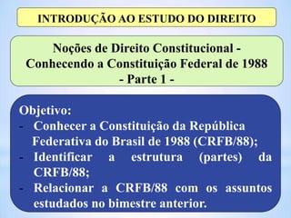 Objetivo:
- Conhecer a Constituição da República
Federativa do Brasil de 1988 (CRFB/88);
- Identificar a estrutura (partes) da
CRFB/88;
- Relacionar a CRFB/88 com os assuntos
estudados no bimestre anterior.
Noções de Direito Constitucional -
Conhecendo a Constituição Federal de 1988
- Parte 1 -
INTRODUÇÃO AO ESTUDO DO DIREITO
 