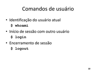 Comandos de usuário
• Identificação do usuário atual
$ whoami
• Início de sessão com outro usuário
$ login
• Encerramento de sessão
$ logout
10
 