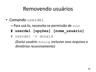 Removendo usuários
• Comando userdel
– Para usá-lo, necessita-se permissão de root
# userdel [opções] [nome_usuário]
# userdel –r donald
(Exclui usuário donald, inclusive seus arquivos e
diretórios recursivamente)
11
 