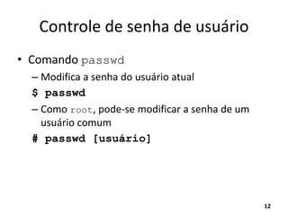 Controle de senha de usuário
• Comando passwd
– Modifica a senha do usuário atual
$ passwd
– Como root, pode-se modificar a senha de um
usuário comum
# passwd [usuário]
12
 