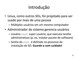 Introdução
• Linux, como outros SOs, foi projetado para ser
usado por mais de uma pessoa
– Múltiplos usuários em um mesmo computador
• Administrador do sistema gerencia usuários
– Usuário root: super usuário, que executa tarefas
administrativas (p. ex, instalar pacote de software)
– Senha do root é definida no processo de
instalação do SO. Guarde-a com cuidado!
3
 