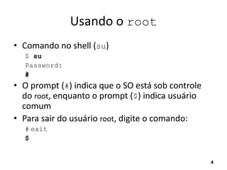 Usando o root
• Comando no shell (su)
$ su
Password:
#
• O prompt (#) indica que o SO está sob controle
do root, enquanto o prompt ($) indica usuário
comum
• Para sair do usuário root, digite o comando:
# exit
$
4
 
