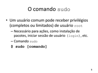 O comando sudo
• Um usuário comum pode receber privilégios
(completos ou limitados) de usuário root
– Necessário para ações, como instalação de
pacotes, iniciar sessão de usuário (login), etc.
– Comando sudo
$ sudo [comando]
5
 