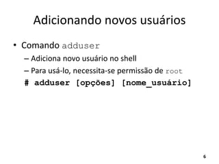 Adicionando novos usuários
• Comando adduser
– Adiciona novo usuário no shell
– Para usá-lo, necessita-se permissão de root
# adduser [opções] [nome_usuário]
6
 