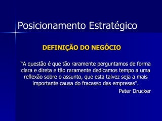 DEFINIÇÃO DO NEGÓCIO “ A questão é que tão raramente perguntamos de forma clara e direta e tão raramente dedicamos tempo a uma reflexão sobre o assunto, que esta talvez seja a mais importante causa do fracasso das empresas”. Peter Drucker Posicionamento Estratégico 
