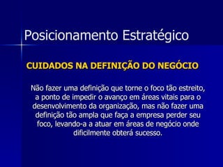 CUIDADOS NA DEFINIÇÃO DO NEGÓCIO Não fazer uma definição que torne o foco tão estreito, a ponto de impedir o avanço em áreas vitais para o desenvolvimento da organização, mas não fazer uma definição tão ampla que faça a empresa perder seu foco, levando-a a atuar em áreas de negócio onde dificilmente obterá sucesso. Posicionamento Estratégico 