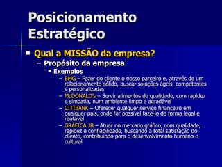 Posicionamento Estratégico Qual a MISSÃO da empresa? Propósito da empresa Exemplos BMG  – Fazer do cliente o nosso parceiro e, através de um relacionamento sólido, buscar soluções ágeis, competentes e personalizadas McDONALD’s  – Servir alimentos de qualidade, com rapidez e simpatia, num ambiente limpo e agradável CITIBANK  – Oferecer qualquer serviço financeiro em qualquer país, onde for possível fazê-lo de forma legal e rentável GRÁFICA JB  – Atuar no mercado gráfico, com qualidade, rapidez e confiabilidade, buscando a total satisfação do cliente, contribuindo para o desenvolvimento humano e cultural 